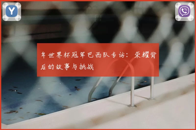 年世界杯冠军巴西队专访：荣耀背后的故事与挑战