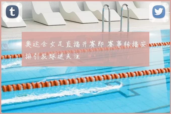 奥运会女足直播开赛即 赛事转播安排引发球迷关注