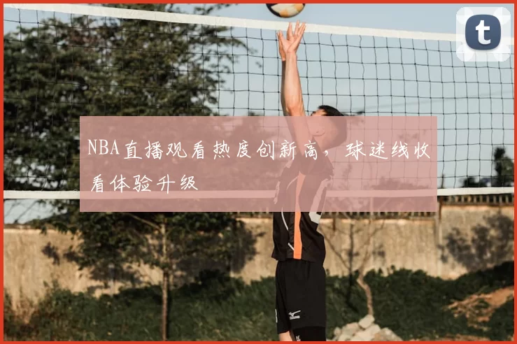 NBA直播观看热度创新高,球迷线收看体验升级
