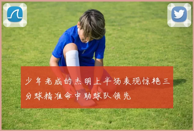 少年老成的杰明上半场表现惊艳三分球精准命中助球队领先