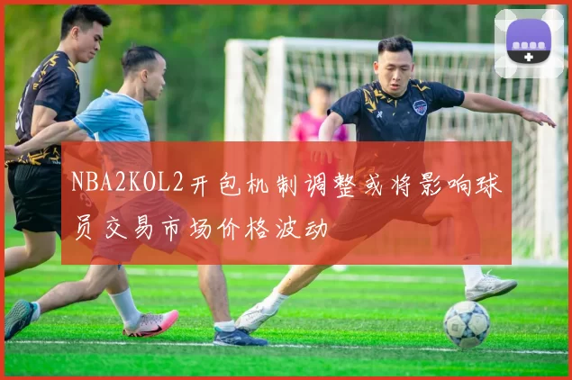 NBA2KOL2开包机制调整或将影响球员交易市场价格波动
