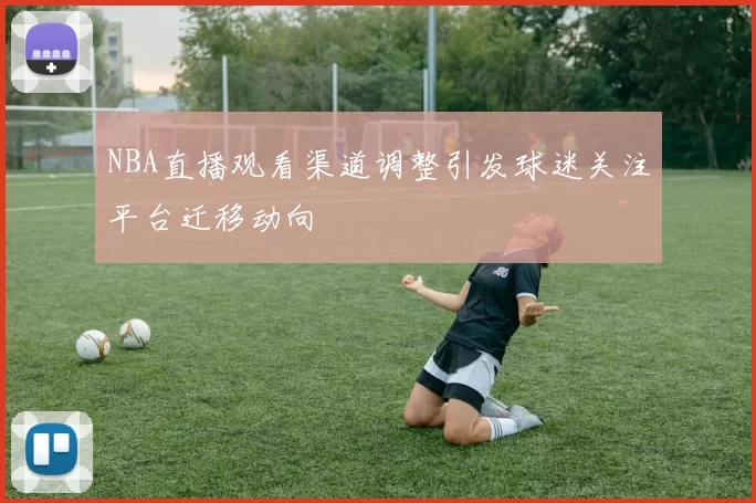 NBA直播观看渠道调整引发球迷关注平台迁移动向