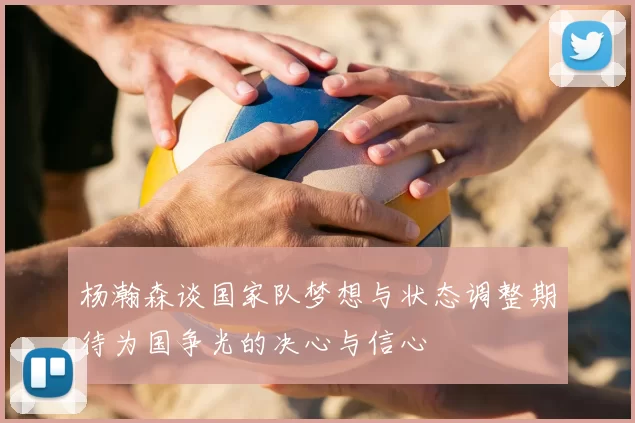 杨瀚森谈国家队梦想与状态调整期待为国争光的决心与信心