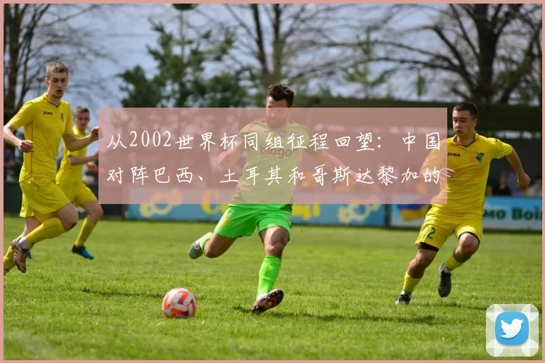 从2002世界杯同组征程回望:中国对阵巴西、土耳其和哥斯达黎加的故事