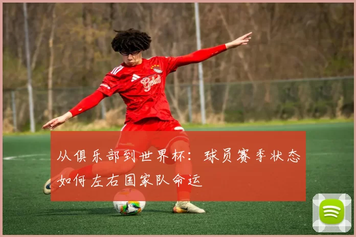 从俱乐部到世界杯：球员赛季状态如何左右国家队命运
