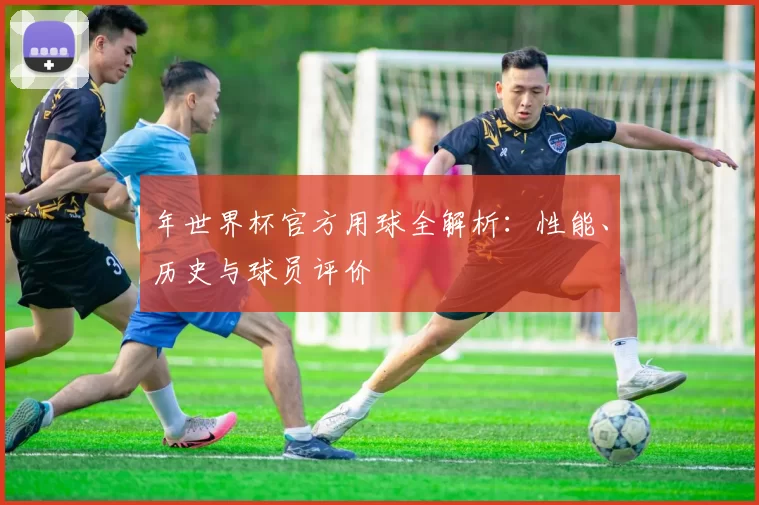 年世界杯官方用球全解析:性能、历史与球员评价