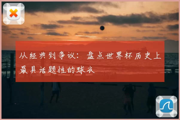 从经典到争议:盘点世界杯历史上最具话题性的球衣