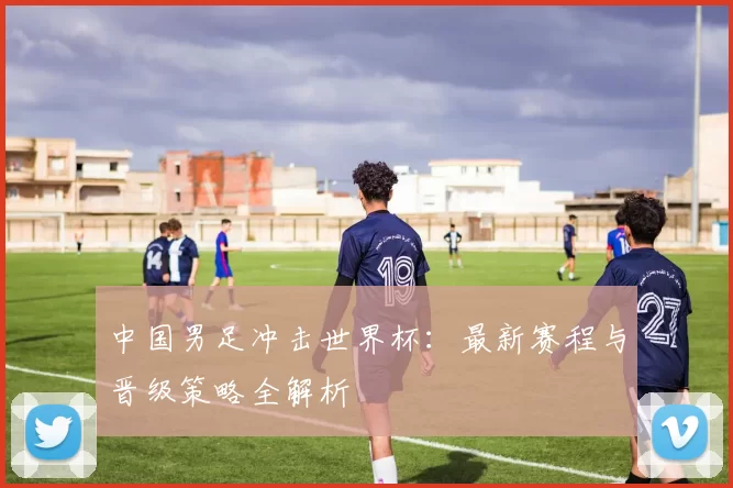 中国男足冲击世界杯：最新赛程与晋级策略全解析