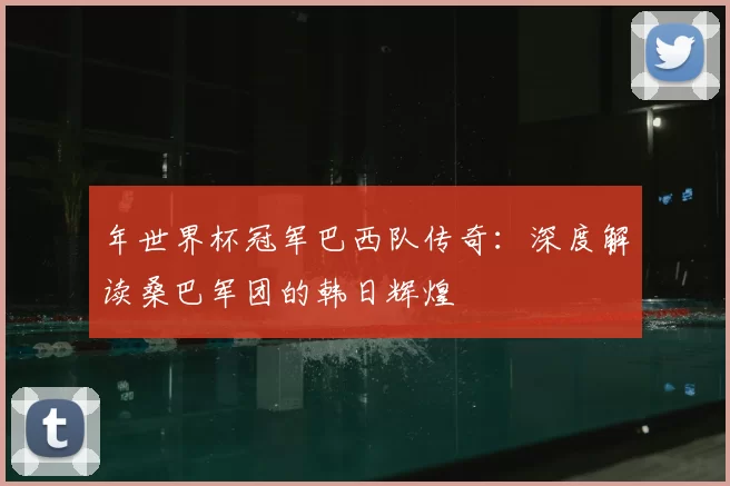 年世界杯冠军巴西队传奇：深度解读桑巴军团的韩日辉煌