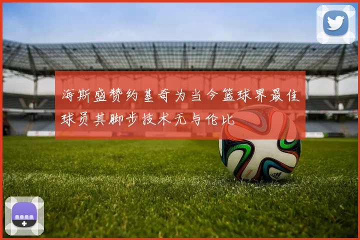 海斯盛赞约基奇为当今篮球界最佳球员其脚步技术无与伦比