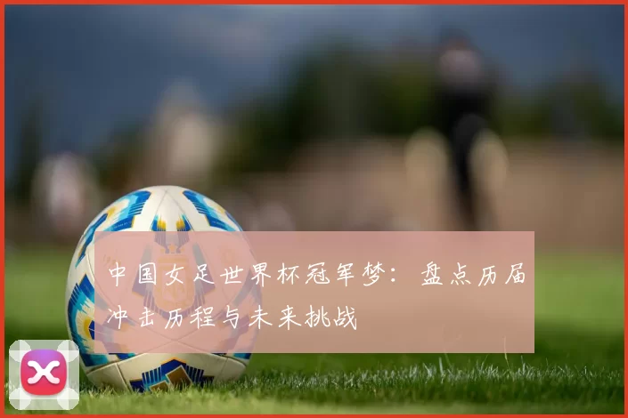 中国女足世界杯冠军梦:盘点历届冲击历程与未来挑战
