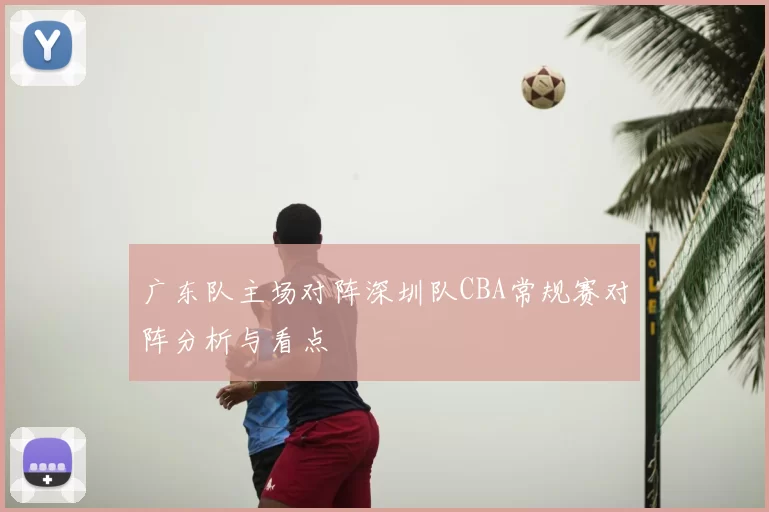 广东队主场对阵深圳队CBA常规赛对阵分析与看点