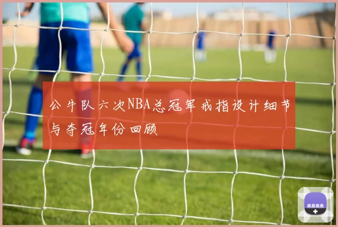 公牛队六次NBA总冠军戒指设计细节与夺冠年份回顾