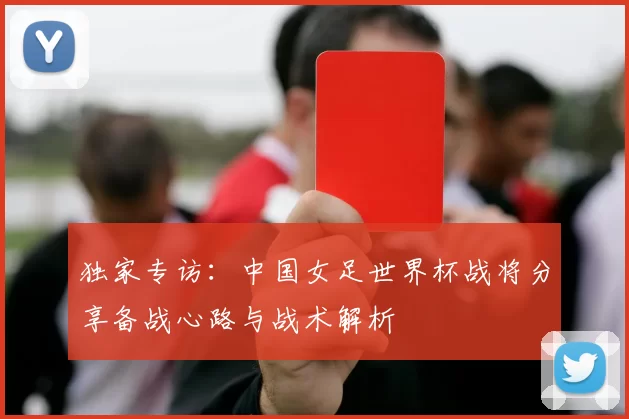 独家专访：中国女足世界杯战将分享备战心路与战术解析