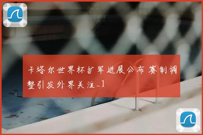 卡塔尔世界杯扩军进展公布 赛制调整引发外界关注_1
