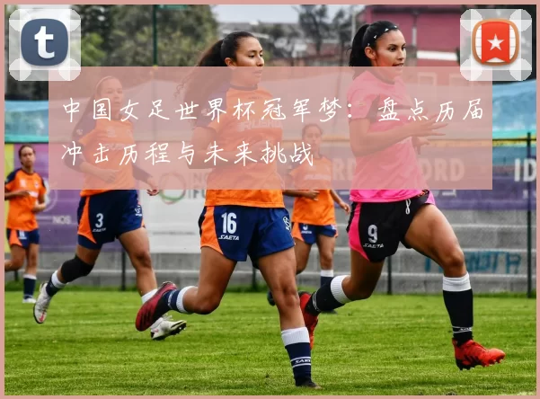中国女足世界杯冠军梦:盘点历届冲击历程与未来挑战