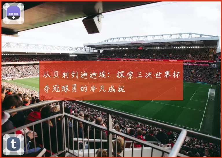 从贝利到迪迪埃:探索三次世界杯夺冠球员的非凡成就
