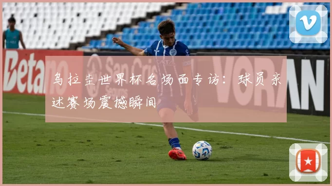 乌拉圭世界杯名场面专访：球员亲述赛场震撼瞬间