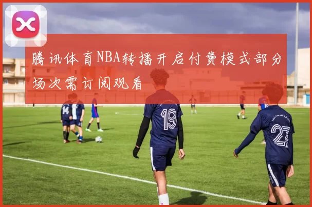 腾讯体育NBA转播开启付费模式部分场次需订阅观看