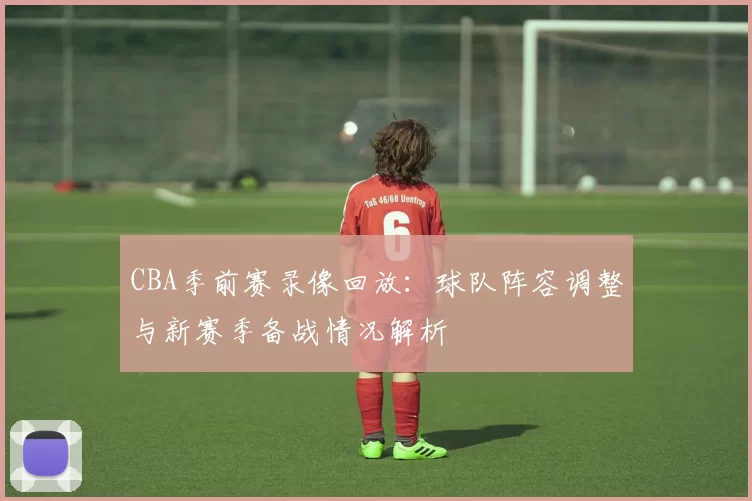 CBA季前赛录像回放：球队阵容调整与新赛季备战情况解析