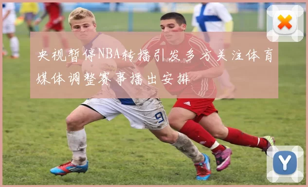 央视暂停NBA转播引发多方关注体育媒体调整赛事播出安排