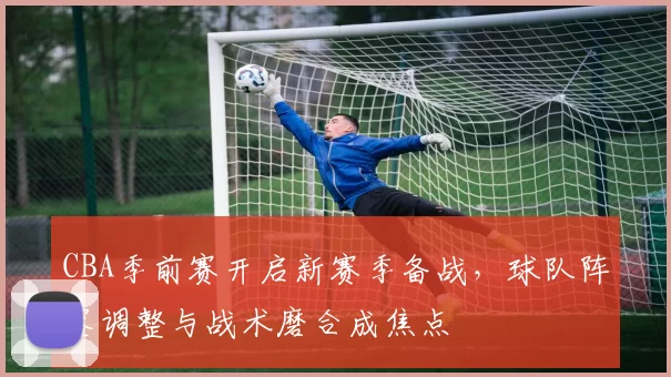 CBA季前赛开启新赛季备战，球队阵容调整与战术磨合成焦点