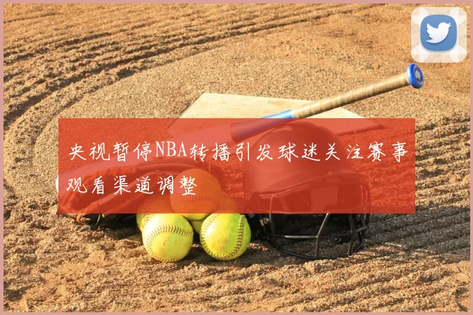 央视暂停NBA转播引发球迷关注赛事观看渠道调整