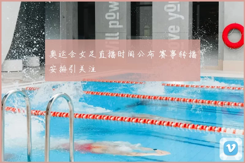 奥运会女足直播时间公布 赛事转播安排引关注