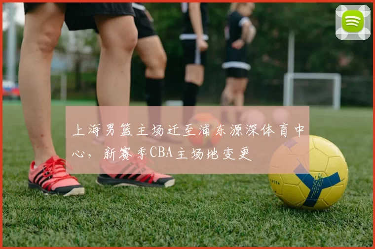 上海男篮主场迁至浦东源深体育中心,新赛季CBA主场地变更