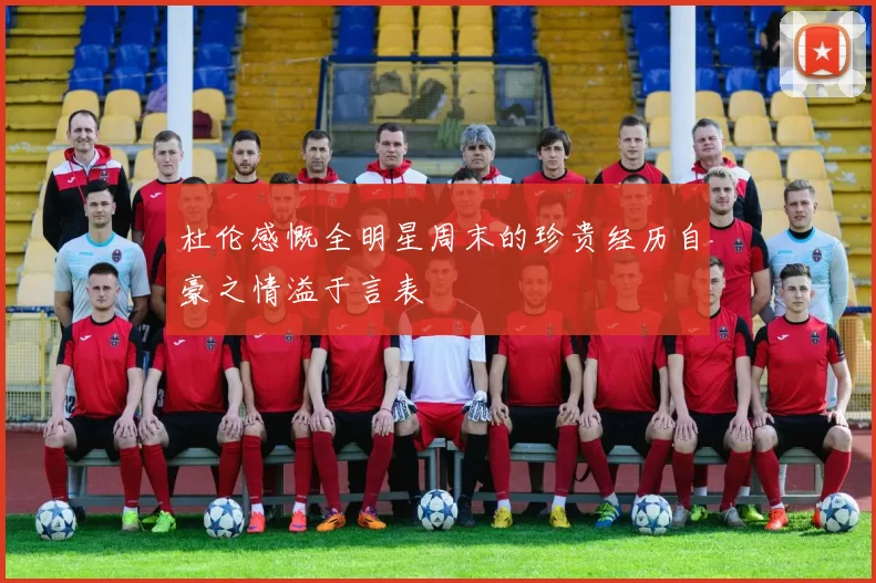 杜伦感慨全明星周末的珍贵经历自豪之情溢于言表