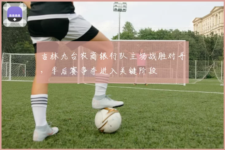 吉林九台农商银行队主场战胜对手，季后赛争夺进入关键阶段