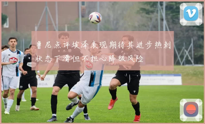 鲁尼点评埃泽表现期待其进步热刺状态下滑但不担心降级风险