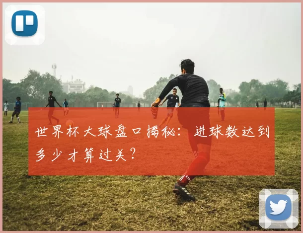世界杯大球盘口揭秘:进球数达到多少才算过关?