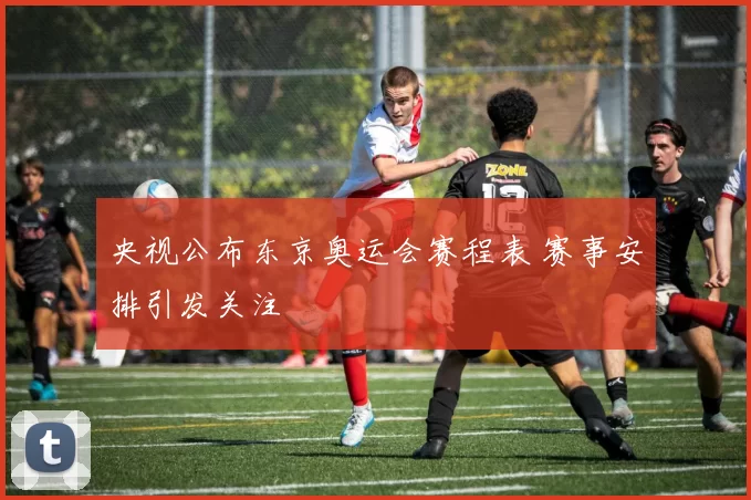 央视公布东京奥运会赛程表 赛事安排引发关注