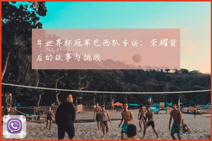 年世界杯冠军巴西队专访：荣耀背后的故事与挑战