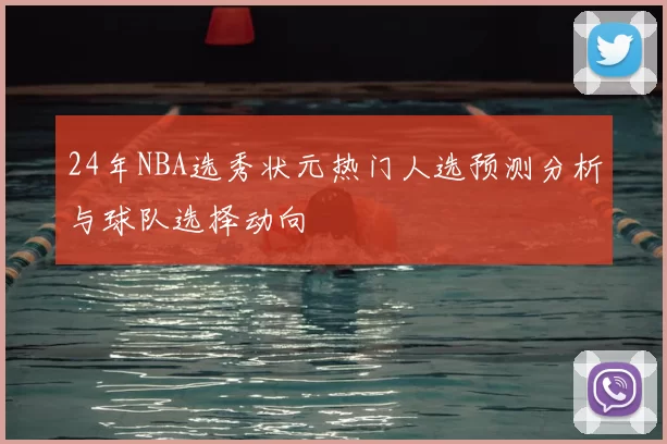 24年NBA选秀状元热门人选预测分析与球队选择动向