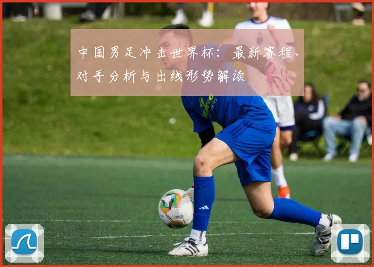 中国男足冲击世界杯：最新赛程、对手分析与出线形势解读