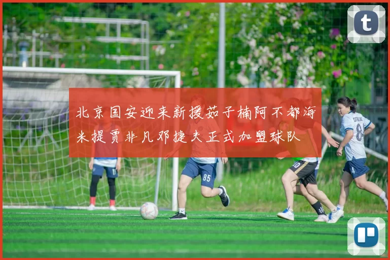 北京国安迎来新援茹子楠阿不都海米提贾非凡邓捷夫正式加盟球队
