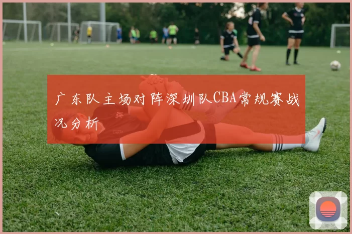 广东队主场对阵深圳队CBA常规赛战况分析