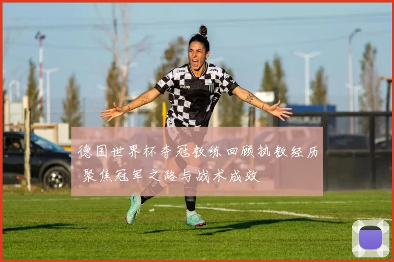 德国世界杯夺冠教练回顾执教经历 聚焦冠军之路与战术成效