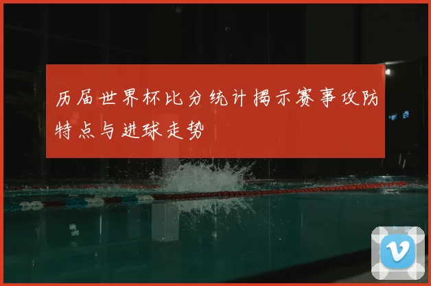 历届世界杯比分统计揭示赛事攻防特点与进球走势