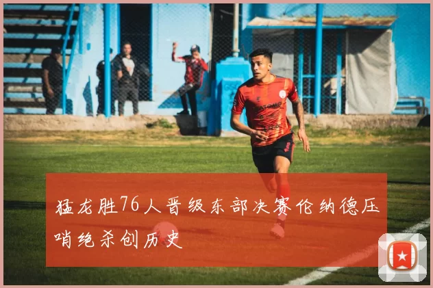猛龙胜76人晋级东部决赛伦纳德压哨绝杀创历史
