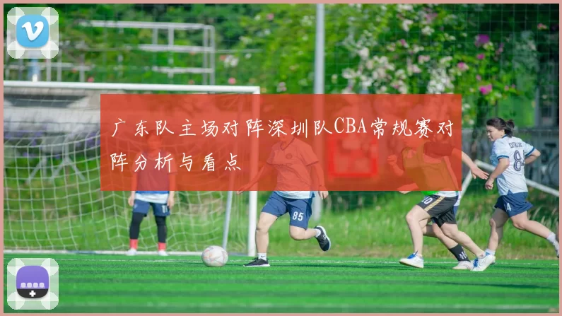 广东队主场对阵深圳队CBA常规赛对阵分析与看点