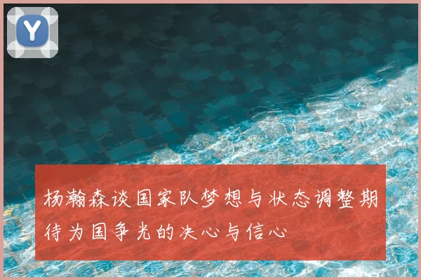 杨瀚森谈国家队梦想与状态调整期待为国争光的决心与信心