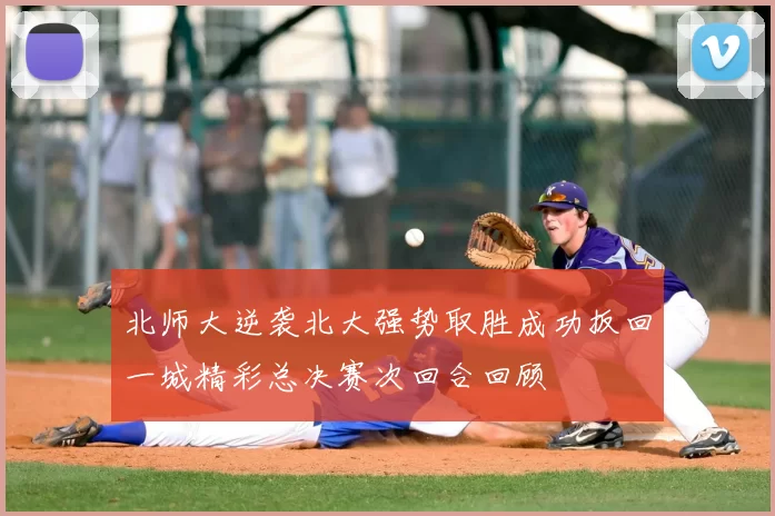 北师大逆袭北大强势取胜成功扳回一城精彩总决赛次回合回顾