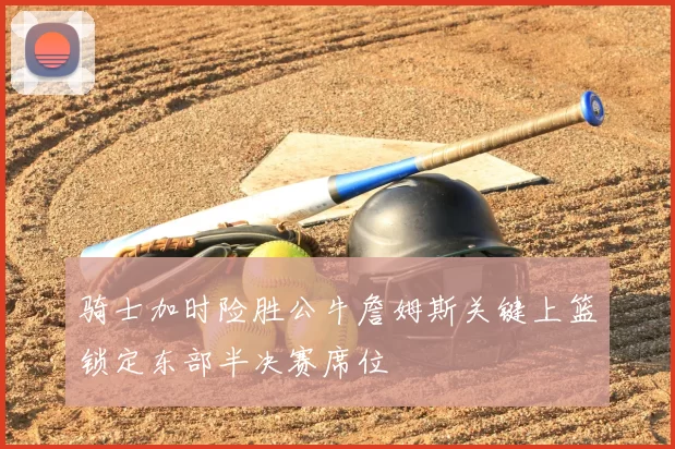 骑士加时险胜公牛詹姆斯关键上篮锁定东部半决赛席位