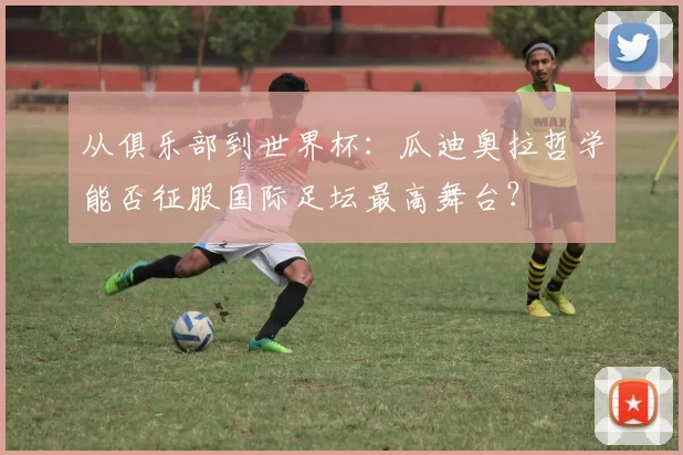 从俱乐部到世界杯：瓜迪奥拉哲学能否征服国际足坛最高舞台？