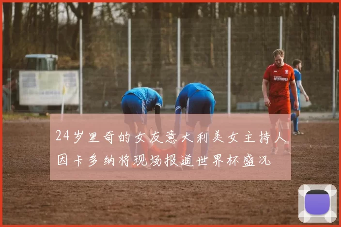 24岁里奇的女友意大利美女主持人因卡多纳将现场报道世界杯盛况