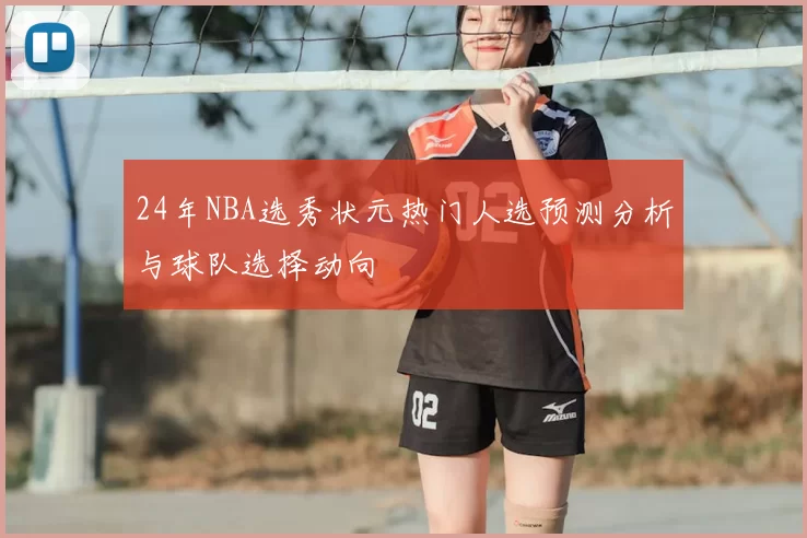 24年NBA选秀状元热门人选预测分析与球队选择动向