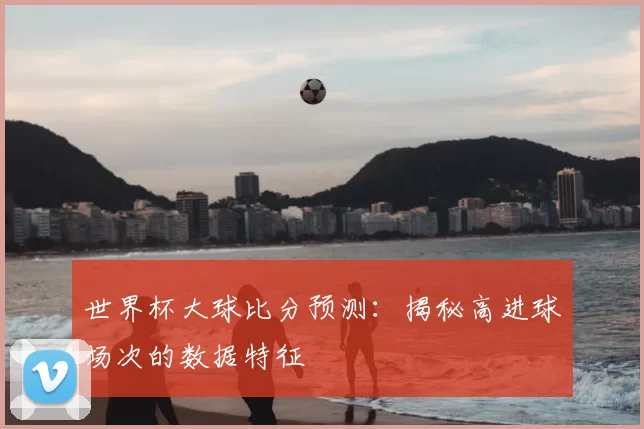 世界杯大球比分预测:揭秘高进球场次的数据特征